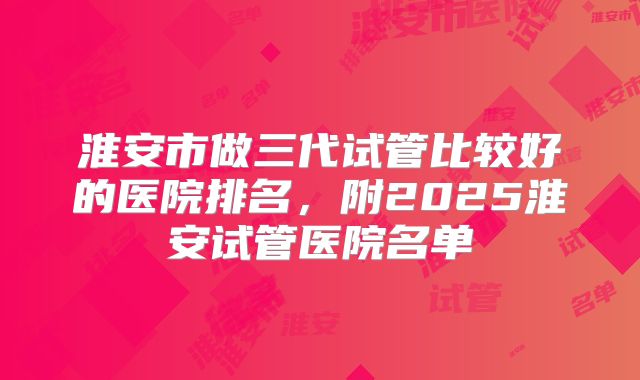 淮安市做三代试管比较好的医院排名，附2025淮安试管医院名单