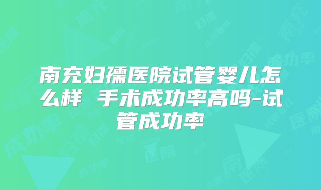 南充妇孺医院试管婴儿怎么样 手术成功率高吗-试管成功率
