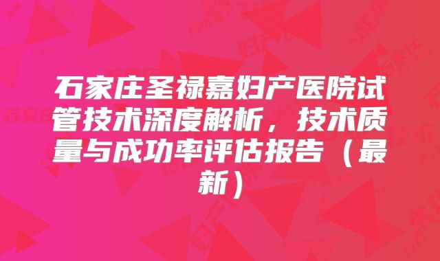 石家庄圣禄嘉妇产医院试管技术深度解析,技术质量与成功率评估报告(最新)