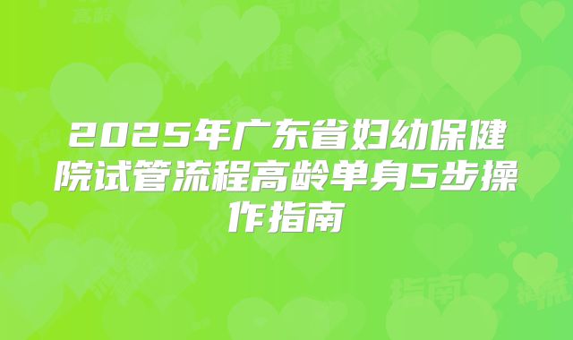 2025年广东省妇幼保健院试管流程高龄单身5步操作指南