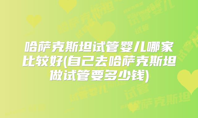 哈萨克斯坦试管婴儿哪家比较好(自己去哈萨克斯坦做试管要多少钱)