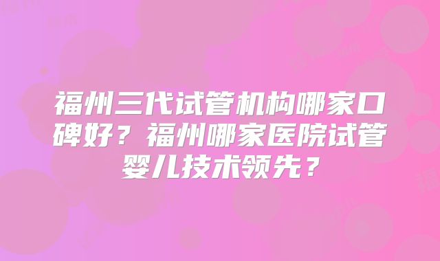 福州三代试管机构哪家口碑好？福州哪家医院试管婴儿技术领先？