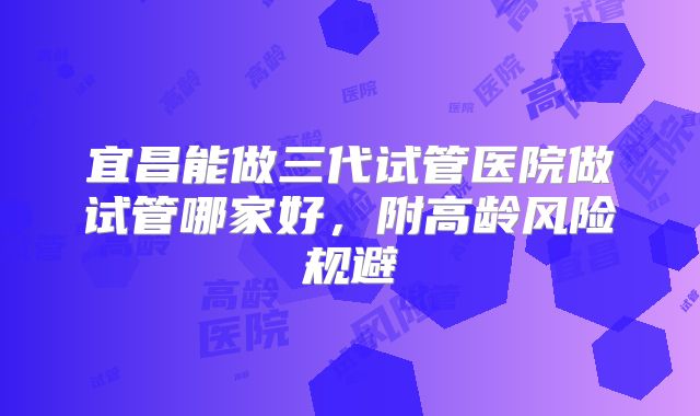 宜昌能做三代试管医院做试管哪家好，附高龄风险规避