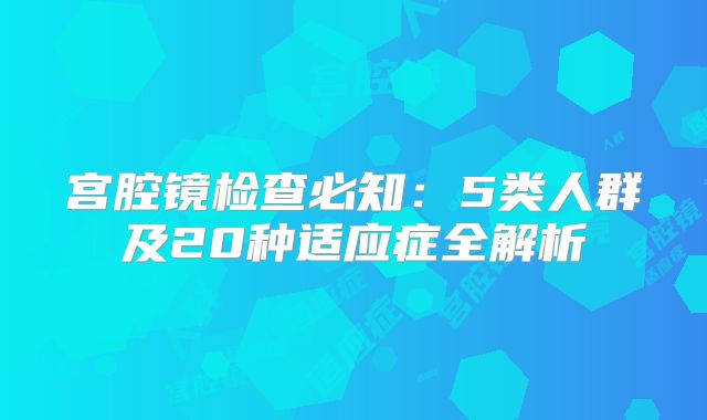 宫腔镜检查必知：5类人群及20种适应症全解析
