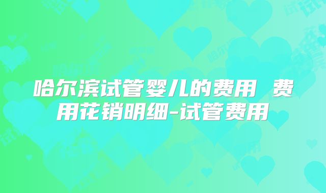 哈尔滨试管婴儿的费用 费用花销明细-试管费用