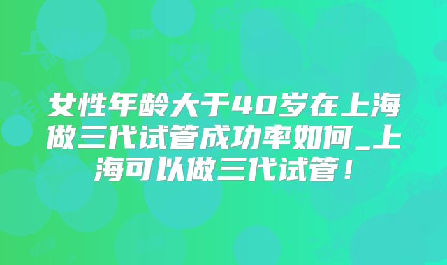 女性年龄大于40岁在上海做三代试管成功率如何_上海可以做三代试管！