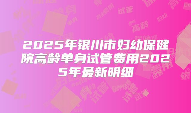 2025年银川市妇幼保健院高龄单身试管费用2025年最新明细