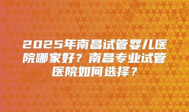 2025年南昌试管婴儿医院哪家好?南昌专业试管医院如何选择?