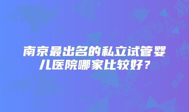 南京最出名的私立试管婴儿医院哪家比较好?