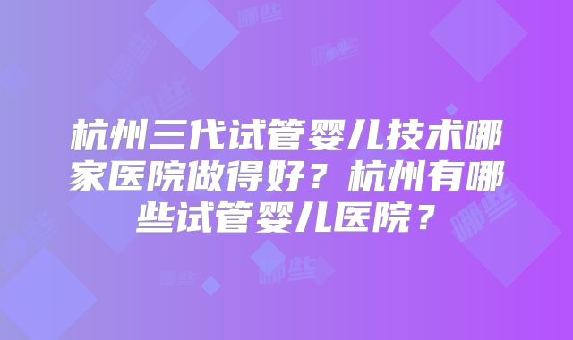 杭州三代试管婴儿技术哪家医院做得好?杭州有哪些试管婴儿医院?