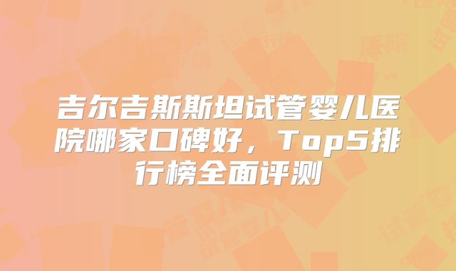 吉尔吉斯斯坦试管婴儿医院哪家口碑好,Top5排行榜全面评测