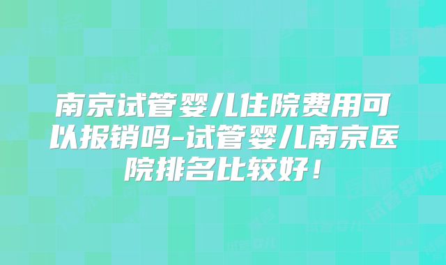 南京试管婴儿住院费用可以报销吗-试管婴儿南京医院排名比较好!
