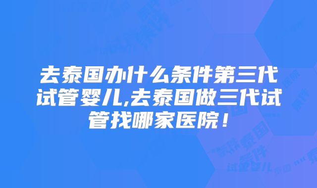 去泰国办什么条件第三代试管婴儿,去泰国做三代试管找哪家医院!