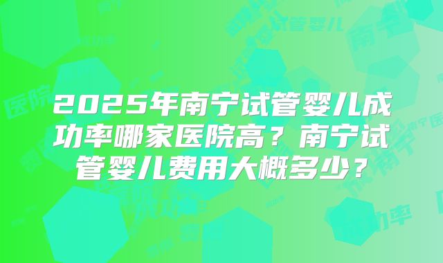 2025年南宁试管婴儿成功率哪家医院高？南宁试管婴儿费用大概多少？