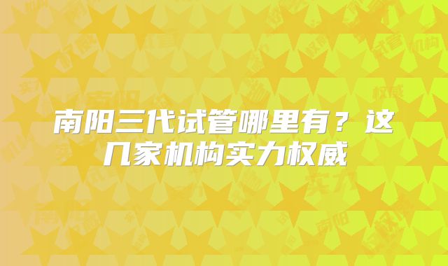 南阳三代试管哪里有？这几家机构实力权威