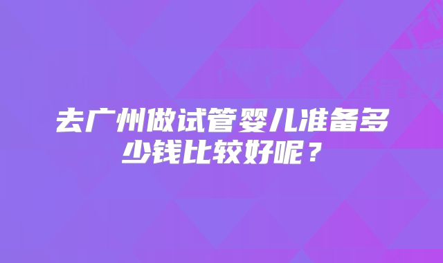 去广州做试管婴儿准备多少钱比较好呢?