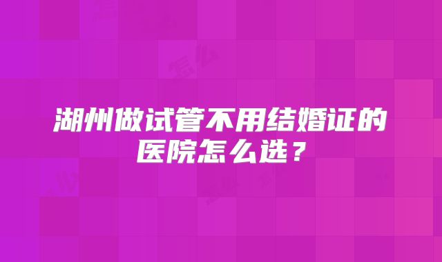 湖州做试管不用结婚证的医院怎么选？
