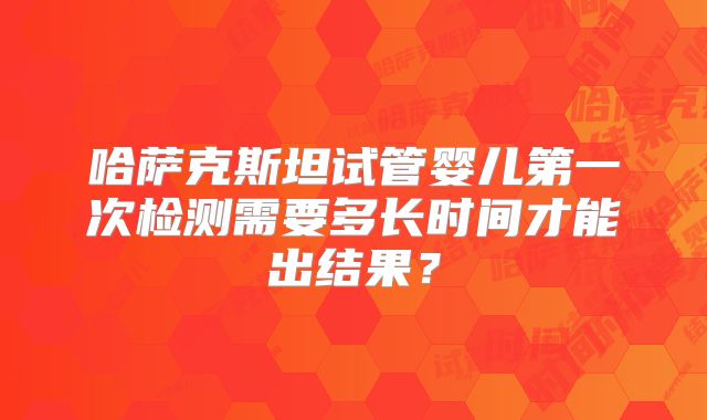 哈萨克斯坦试管婴儿第一次检测需要多长时间才能出结果?