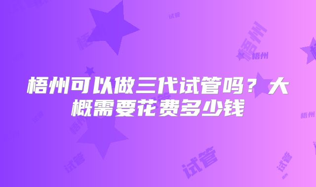 梧州可以做三代试管吗?大概需要花费多少钱