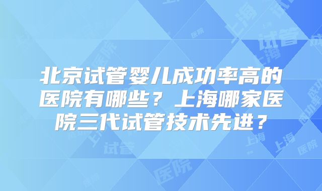 北京试管婴儿成功率高的医院有哪些?上海哪家医院三代试管技术先进?
