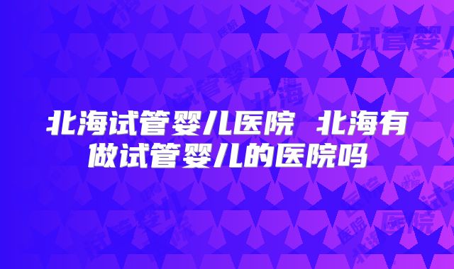 北海试管婴儿医院 北海有做试管婴儿的医院吗