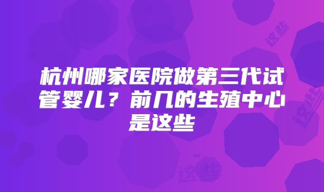 杭州哪家医院做第三代试管婴儿?前几的生殖中心是这些