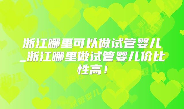 浙江哪里可以做试管婴儿_浙江哪里做试管婴儿价比性高！