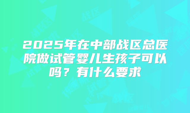 2025年在中部战区总医院做试管婴儿生孩子可以吗?有什么要求