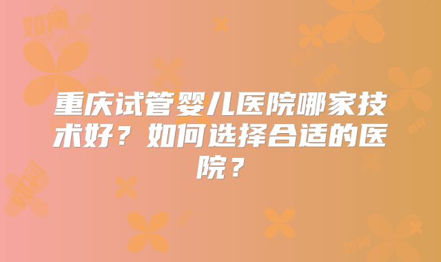 重庆试管婴儿医院哪家技术好?如何选择合适的医院?