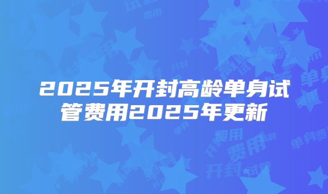 2025年开封高龄单身试管费用2025年更新