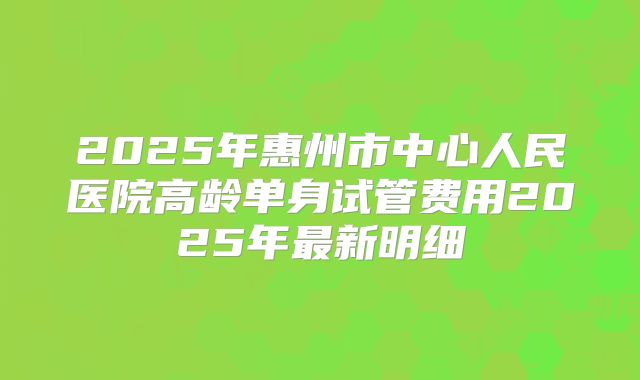 2025年惠州市中心人民医院高龄单身试管费用2025年最新明细