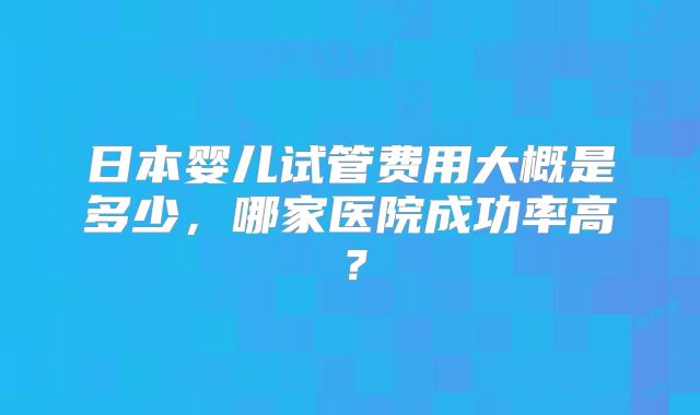 日本婴儿试管费用大概是多少，哪家医院成功率高？