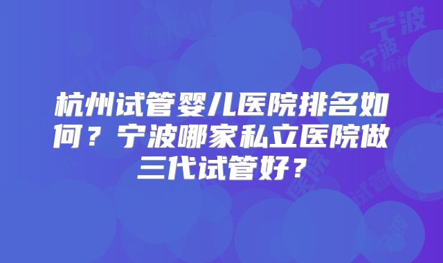 杭州试管婴儿医院排名如何?宁波哪家私立医院做三代试管好?