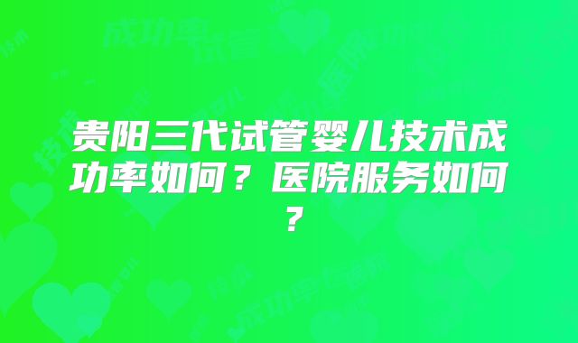 贵阳三代试管婴儿技术成功率如何?医院服务如何?