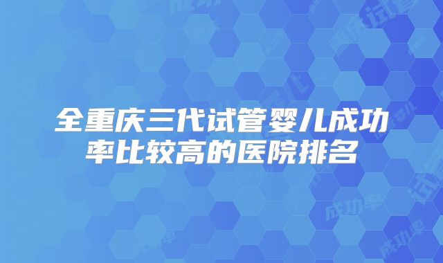 全重庆三代试管婴儿成功率比较高的医院排名