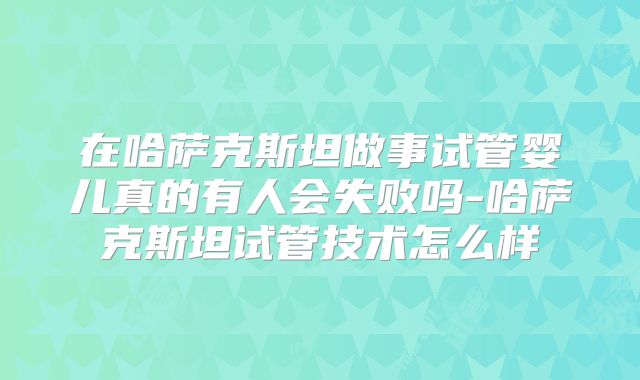 在哈萨克斯坦做事试管婴儿真的有人会失败吗-哈萨克斯坦试管技术怎么样