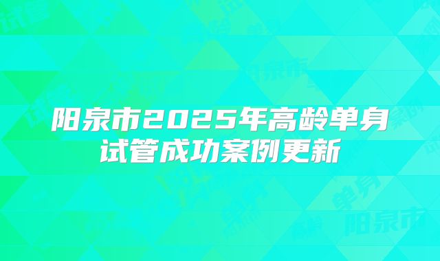 阳泉市2025年高龄单身试管成功案例更新