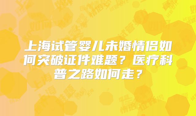 上海试管婴儿未婚情侣如何突破证件难题?医疗科普之路如何走?