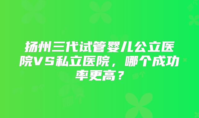 扬州三代试管婴儿公立医院VS私立医院，哪个成功率更高？