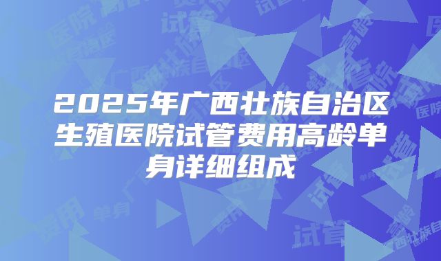 2025年广西壮族自治区生殖医院试管费用高龄单身详细组成