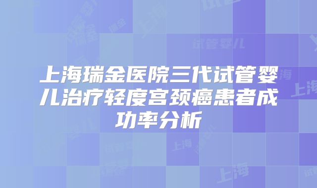 上海瑞金医院三代试管婴儿治疗轻度宫颈癌患者成功率分析