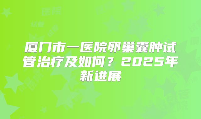 厦门市一医院卵巢囊肿试管治疗及如何?2025年新进展