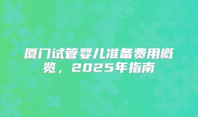 厦门试管婴儿准备费用概览,2025年指南