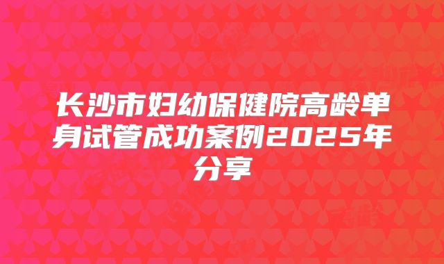 长沙市妇幼保健院高龄单身试管成功案例2025年分享