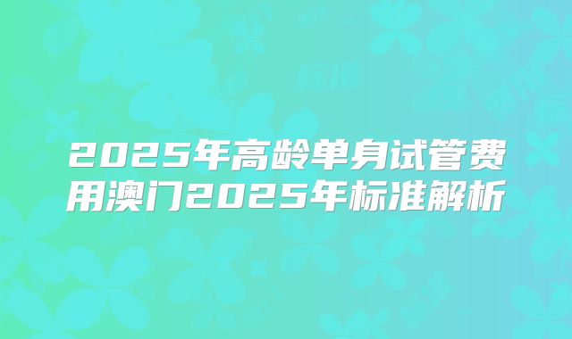 2025年高龄单身试管费用澳门2025年标准解析