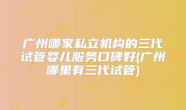 广州哪家私立机构的三代试管婴儿服务口碑好(广州哪里有三代试管)