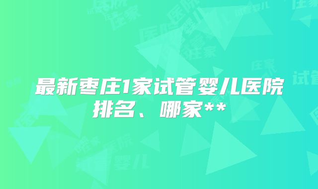 最新枣庄1家试管婴儿医院排名、哪家**