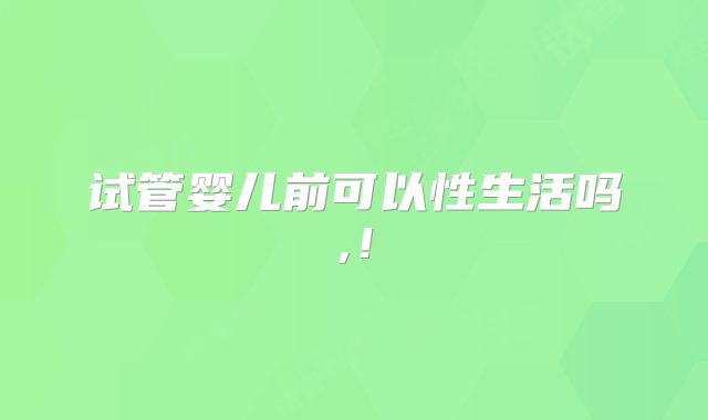 试管婴儿前可以性生活吗,!