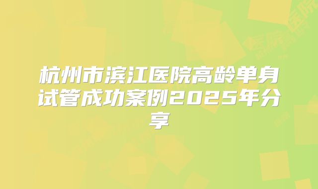 杭州市滨江医院高龄单身试管成功案例2025年分享