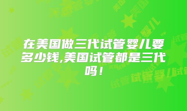 在美国做三代试管婴儿要多少钱,美国试管都是三代吗!